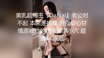 美乳超博主『DaNai』老公对不起 本来是按摩 但我却心甘情愿被他的精液灌满小穴 超清4K原版