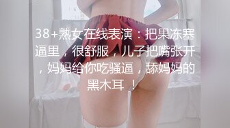 38+熟女在线表演：把果冻塞逼里，很舒服，儿子把嘴张开，妈妈给你吃骚逼，舔妈妈的黑木耳 ！ 