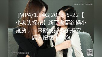 [MP4/1.14G]2023-5-22【小老头探花】新晋老哥约操小骚货，一来就脱掉裤子摸穴，后入爆操干两炮