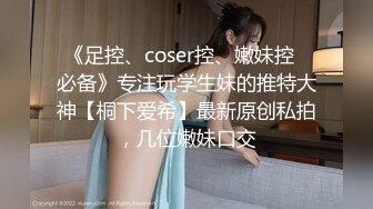 《足控、coser控、嫩妹控✅必备》专注玩学生妹的推特大神【桐下爱希】最新原创私拍，几位嫩妹口交