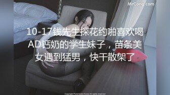 10-17钱先生探花约啪喜欢喝AD钙奶的学生妹子，苗条美女遇到猛男，快干散架了